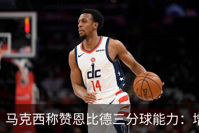 马克西称赞恩比德三分球能力：增加出手益处多多